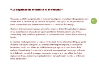 49
“Recuerdo también que producido el sismo cívico, el poder central cerró los párpados para
no ver; elevó el volumen de los altavoces de la prensa oficial para no oír; sólo articuló
frases y acusaciones que intentaron desautorizar la voz cívica de Arequipa.
‘Acciones delincuenciales’, ‘rezagos terroristas’, ‘muertos de hambre’, etc., fueron algunas
de las exclamaciones emanadas en lujosos escritorios ministeriales que una prensa
acomedida y servil se esforzó por denunciar a quienes hicieron de las calles su centro de
batalla.
La necedad en el argumento y la torpeza en el actuar, fueron el combustible para que la
chispa se convirtiera en hoguera. La distancia entre el palpitar popular y la decisión
burocrática estaba más allá de los mil kilómetros que separan el centralismo de la
realidad. De nada sirve el avance de la informática cuando el que emana una orden no
tiene la lucidez mental de conocer e interpretar lo que ocurre más allá de los dedos
digitadores de una burocracia pegada al monitor para deletrear y escribir la orden que
viene ‘desde arriba’.
 