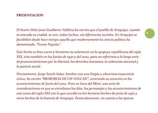 5
PRESENTACION
El ilustre Deán Juan Gualberto Valdivia ha escrito que el pueblo de Arequipa, cuando
es atacada su ciudad, se une, todos luchan, sin diferencias sociales. En Arequipa se
factibilizó desde hace tiempo aquello que modernamente la ciencia política ha
denominado, “Frente Popular”.
Este hecho se hizo carne y heroísmo no solamente en la epopeya republicana del siglo
XIX, sino también en los Junios de 1950 y del 2002, para no referirnos a la larga serie
de pronunciamientos por la libertad, los derechos humanos, la soberanía nacional y
la justicia social.
Precisamente, Jorge Sotelo Salas, hombre con una limpia y silenciosa trayectoria
cívica, ha escrito “MEMORIAS DE UN VOLCAN”, centrando su atención en los
acontecimientos de Junio del 2002. Pone en boca del Misti, una serie de
consideraciones en que se entrelazan los días, los personajes y los acontecimientos de
este junio del siglo XXI con lo que sucedió en los heroicos hechos de junio de 1950 y
otros hechos de la historia de Arequipa. Particularmente, en cuanto a las épocas
 