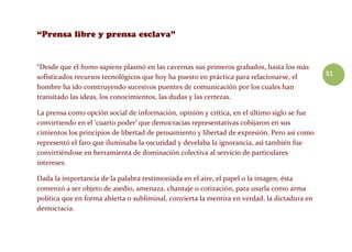 51
“Desde que el homo sapiens plasmó en las cavernas sus primeros grabados, hasta los más
sofisticados recursos tecnológicos que hoy ha puesto en práctica para relacionarse, el
hombre ha ido construyendo sucesivos puentes de comunicación por los cuales han
transitado las ideas, los conocimientos, las dudas y las certezas.
La prensa como opción social de información, opinión y crítica, en el último siglo se fue
convirtiendo en el ‘cuarto poder’ que democracias representativas cobijaron en sus
cimientos los principios de libertad de pensamiento y libertad de expresión. Pero así como
representó el faro que iluminaba la oscuridad y develaba la ignorancia, así también fue
convirtiéndose en herramienta de dominación colectiva al servicio de particulares
intereses.
Dada la importancia de la palabra testimoniada en el aire, el papel o la imagen, ésta
comenzó a ser objeto de asedio, amenaza, chantaje o cotización, para usarla como arma
política que en forma abierta o subliminal, convierta la mentira en verdad, la dictadura en
democracia.
 