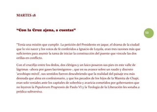 53
MARTES 18
“Tenía una misión que cumplir. La petición del Presidente en jaque, el drama de la ciudad
que lo vio nacer y los votos de fe conferidos a Ignacio de Loyola, eran tres razones más que
suficientes para asumir la tarea de iniciar la construcción del puente que vincule las dos
orillas en conflicto.
Con el crucifijo entre los dedos, dos clérigos y un laico posaron sus pies en este valle de
lágrimas –ahora por gases lacrimógenos–, que en su avance sobre un raudo y discreto
‘arzobispo móvil’, sus sentidos fueron descubriendo que la realidad del paisaje era más
desnuda que alma en confesionario, y que los pecados de los hijos de la Mamita de Chapí,
eran solo veniales ante los capitales de soberbia y avaricia cometidos por gobernantes que
no leyeron la Populorum Progressio de Paulo VI y la Teología de la Liberación les sonaba a
prédica subversiva.
 
