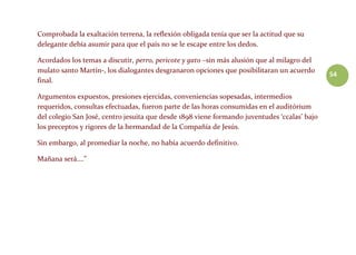 54
Comprobada la exaltación terrena, la reflexión obligada tenía que ser la actitud que su
delegante debía asumir para que el país no se le escape entre los dedos.
Acordados los temas a discutir, perro, pericote y gato –sin más alusión que al milagro del
mulato santo Martín-, los dialogantes desgranaron opciones que posibilitaran un acuerdo
final.
Argumentos expuestos, presiones ejercidas, conveniencias sopesadas, intermedios
requeridos, consultas efectuadas, fueron parte de las horas consumidas en el auditórium
del colegio San José, centro jesuita que desde 1898 viene formando juventudes ‘ccalas’ bajo
los preceptos y rigores de la hermandad de la Compañía de Jesús.
Sin embargo, al promediar la noche, no había acuerdo definitivo.
Mañana será….”
 