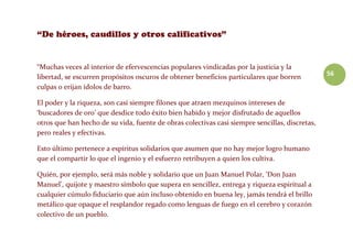 56
“Muchas veces al interior de efervescencias populares vindicadas por la justicia y la
libertad, se escurren propósitos oscuros de obtener beneficios particulares que borren
culpas o erijan ídolos de barro.
El poder y la riqueza, son casi siempre filones que atraen mezquinos intereses de
‘buscadores de oro’ que desdice todo éxito bien habido y mejor disfrutado de aquellos
otros que han hecho de su vida, fuente de obras colectivas casi siempre sencillas, discretas,
pero reales y efectivas.
Esto último pertenece a espíritus solidarios que asumen que no hay mejor logro humano
que el compartir lo que el ingenio y el esfuerzo retribuyen a quien los cultiva.
Quién, por ejemplo, será más noble y solidario que un Juan Manuel Polar, ‘Don Juan
Manuel’, quijote y maestro símbolo que supera en sencillez, entrega y riqueza espiritual a
cualquier cúmulo fiduciario que aún incluso obtenido en buena ley, jamás tendrá el brillo
metálico que opaque el resplandor regado como lenguas de fuego en el cerebro y corazón
colectivo de un pueblo.
 