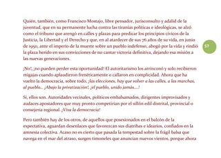 57
Quién, también, como Francisco Mostajo, libre pensador, jurisconsulto y adalid de la
juventud, que en su permanente lucha contra las tiranías políticas e ideológicas, se alzó
como el tribuno que arengó en calles y plazas para predicar los principios cívicos de la
Justicia, la Libertad y el Derecho y que, en al atardecer de sus 76 años de su vida, en junio
de 1950, ante el imperio de la muerte sobre un pueblo indefenso, abogó por la vida y rindió
la plaza herido en sus convicciones de no cantar victoria definitiva, dejando esa misión a
las nuevas generaciones.
¡No!, ¡no pueden perder esta oportunidad! El autoritarismo los arrinconó y solo recibieron
migajas cuando aplaudieron frenéticamente o callaron en complicidad. Ahora que ha
vuelto la democracia, sobre todo, ¡las elecciones, hay que volver a las calles, a las marchas,
al pueblo… ¡Abajo la privatización!, ¡el pueblo, unido jamás….!
Sí, ellos son. Autoridades vecinales, políticos embalsamados, dirigentes improvisados y
audaces apostadores que muy pronto competirían por el sillón edil distrital, provincial o
consejería regional. ¡Viva la democracia!
Pero también hay de los otros, de aquellos que posesionados en el balcón de la
expectativa, aguardan desenlaces que favorezcan sus diatribas e idearios, confiados en la
amnesia colectiva. Acaso no es cierto que pasada la tempestad sobre la frágil balsa que
navega en el mar del atraso, surgen timoneles que anuncian nuevos vientos, porque ahora
 