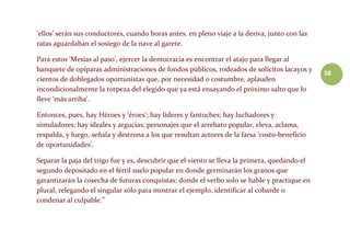 58
‘ellos’ serán sus conductores, cuando horas antes. en pleno viaje a la deriva, junto con las
ratas aguardaban el sosiego de la nave al garete.
Para estos ‘Mesías al paso’, ejercer la democracia es encontrar el atajo para llegar al
banquete de opíparas administraciones de fondos públicos, rodeados de solícitos lacayos y
cientos de doblegados oportunistas que, por necesidad o costumbre, aplauden
incondicionalmente la torpeza del elegido que ya está ensayando el próximo salto que lo
lleve ‘más arriba’.
Entonces, pues, hay Héroes y ‘éroes’; hay líderes y fantoches; hay luchadores y
simuladores; hay ideales y argucias; personajes que el arrebato popular, eleva, aclama,
respalda, y luego, señala y destrona a los que resultan actores de la farsa ‘costo-beneficio
de oportunidades’.
Separar la paja del trigo fue y es, descubrir que el viento se lleva la primera, quedando el
segundo depositado en el fértil suelo popular en donde germinarán los granos que
garantizarán la cosecha de futuras conquistas; donde el verbo solo se hable y practique en
plural, relegando el singular sólo para mostrar el ejemplo, identificar al cobarde o
condenar al culpable.”
 