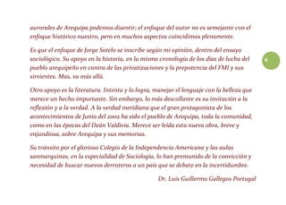 6
aurorales de Arequipa podemos disentir; el enfoque del autor no es semejante con el
enfoque histórico nuestro, pero en muchos aspectos coincidimos plenamente.
Es que el enfoque de Jorge Sotelo se inscribe según mi opinión, dentro del ensayo
sociológico. Su apoyo en la historia, en la misma cronología de los días de lucha del
pueblo arequipeño en contra de las privatizaciones y la prepotencia del FMI y sus
sirvientes. Mas, va más allá.
Otro apoyo es la literatura. Intenta y lo logra, manejar el lenguaje con la belleza que
merece un hecho importante. Sin embargo, lo más descollante es su invitación a la
reflexión y a la verdad. A la verdad meridiana que el gran protagonista de los
acontecimientos de Junio del 2002 ha sido el pueblo de Arequipa, toda la comunidad,
como en las épocas del Deán Valdivia. Merece ser leída esta nueva obra, breve y
enjundiosa, sobre Arequipa y sus memorias.
Su tránsito por el glorioso Colegio de la Independencia Americana y las aulas
sanmarquinas, en la especialidad de Sociología, lo han premunido de la convicción y
necesidad de buscar nuevos derroteros a un país que se debate en la incertidumbre.
Dr. Luis Guillermo Gallegos Portugal
 