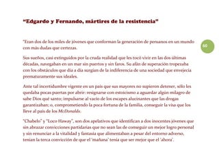60
“Eran dos de los miles de jóvenes que conforman la generación de peruanos en un mundo
con más dudas que certezas.
Sus sueños, casi extinguidos por la cruda realidad que les tocó vivir en las dos últimas
décadas, navegaban en un mar sin puertos y sin faros. Su afán de superación tropezaba
con los obstáculos que día a día surgían de la indiferencia de una sociedad que envejecía
prematuramente sus ideales.
Ante tal incertidumbre vigente en un país que sus mayores no supieron detener, sólo les
quedaba pocas puertas por abrir: resignarse con estoicismo a aguardar algún milagro de
sabe Dios qué santo; impulsarse al vacío de los escapes alucinantes que las drogas
garantizaban; o, comprometiendo la poca fortuna de la familia, conseguir la visa que los
lleve al país de los McDonalds.
“Chabelo” y “Loco Haway”, son dos apelativos que identifican a dos inocentes jóvenes que
sin abrazar convicciones partidarias que no sean las de conseguir un mejor logro personal
y sin renunciar a la vitalidad y fantasía que alimentaban a pesar del entorno adverso,
tenían la terca convicción de que el ‘mañana’ tenía que ser mejor que el ‘ahora’.
 