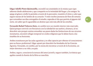 61
Edgar Adolfo Pinto Quintanilla, escondió sus ansiedades en la música que supo
saborear desde adolescente y que compartía en la intimidad del hogar y los amigos. Su
apego al género criollo le permitía a través de la percusión, trasmitir el ritmo y calor que
seguro nacían de los latidos de su corazón. Y entre noches jaraneras de fines de semana
que coronaban sus días entregados al estudio, esperaba el día que partiría al gigante del
norte, sin saber que le aguardaba un destino que está más allá de las estrellas.
Fernando Rafael Talavera Soto, en cambio tuvo un mundo interior más reservado.
Quizá porque convivió con frecuencia con la soledad de sus sueños y dramas y al no
descubrir aún porqué camino enrumbar sus pasos dadas las limitaciones de sus recursos
monetarios, encontró refugio temporal en credos religiosos que le daban luces a las
tinieblas de su horizonte.
Ambos transitaron por las aulas agustinas y en ellas optaron por obtener el conocimiento
para su futuro profesional. Edgar apostó por descubrir las bondades de las Ciencias
Agrarias. Fernando, en cambio, por la receta de encontrar a través de la Economía, un
mejor derrotero a su vida y su país.
Ambos, seguro, conocieron la ternura del amor juvenil y seguro también, la tristeza que
agobia cuando la ilusión de la Silvia se marchita.
 