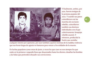 62
Y finalmente, ambos, por
azar, fueron testigos de
la protesta popular del
2002. Y cuando sus pasos
coincidieron con las
marchas de ese Junio
rebelde, coincidieron
también sus destinos
individuales con el que
colectivamente Arequipa
rebelde asumió. Y
entonces, producida la
fusión que anulaba
cualquier intento por apartarse, por azar también cayeron víctimas de la maldita violencia
que sus horas largas de agonía no bastaron para vencer a los soldados de la muerte.
En luchas populares como estas de Junio, a veces los que caen no son siempre los que
están en la primera o segunda línea que desarmados hasta los dientes, desafían las bombas
y las balas que pretenden disuadir sus convicciones.
 