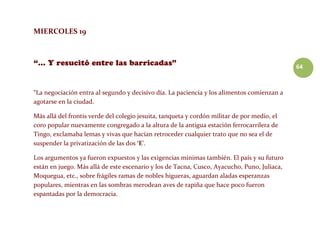 64
MIERCOLES 19
“La negociación entra al segundo y decisivo día. La paciencia y los alimentos comienzan a
agotarse en la ciudad.
Más allá del frontis verde del colegio jesuita, tanqueta y cordón militar de por medio, el
coro popular nuevamente congregado a la altura de la antigua estación ferrocarrilera de
Tingo, exclamaba lemas y vivas que hacían retroceder cualquier trato que no sea el de
suspender la privatización de las dos ‘E’.
Los argumentos ya fueron expuestos y las exigencias mínimas también. El país y su futuro
están en juego. Más allá de este escenario y los de Tacna, Cusco, Ayacucho, Puno, Juliaca,
Moquegua, etc., sobre frágiles ramas de nobles higueras, aguardan aladas esperanzas
populares, mientras en las sombras merodean aves de rapiña que hace poco fueron
espantadas por la democracia.
 