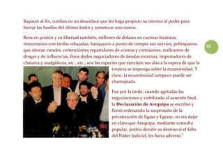 65
Rapaces al fin, confían en un desenlace que les haga propicio su retorno al poder para
borrar las huellas del último festín y comenzar uno nuevo.
Reos en prisión y en libertad también, millones de dólares en cuentas foráneas,
mercenarios con tarifas rebajadas, banqueros a punto de romper sus nervios, politiqueros
que añoran curules, comerciantes repartidores de coimas y comisiones, traficantes de
drogas y de influencias, finos dedos negociadores de deudas externas, importadores de
chatarra y analgésicos, etc., etc., son las especies que ejercitan sus alas a la espera de que la
torpeza se imponga sobre la ecuanimidad. Y
claro, la ecuanimidad tampoco puede ser
chantajeada.
Fue por la tarde, cuando agotadas las
negociaciones y viabilizado el acuerdo final,
la Declaración de Arequipa se escribió y
firmó ordenando la suspensión de la
privatización de Egasa y Egesur, no sin dejar
en claro que Arequipa, mediante consulta
popular, podría decidir su destino si el fallo
del Poder Judicial, les fuera adverso.”
 