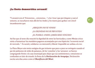 67
“Y arrancó con el “Entonemos.., entonemos…” y los ‘vivas’ que por doquier y casi al
unísono, se escucharon más allá de los Andes y los mares para grabar con cincel
incandescente que:
¡AREQUIPA NO SE VENDE!
¡LA DIGNIDAD NO SE PRIVATIZA!
¡EL PUEBLO, UNIDO, JAMÁS SERÁ VENCIDO!
Así fue que al sexto día resucitó la dignidad de entre las barricadas y como Mesías cívico
venía a humanizar los mandatos paganos aconsejados por una hipócrita “economía social
de mercado..”. Es social y solidaria o es mercantil y liberal. Imposible ser ambas a la vez.
La Plaza Mayor aún tenía vestigios de gas irritante que poco a poco se extinguía cuando el
par de pulmones de miles de paisanos, de los ‘costeños’ y los ‘serranos’, se fueron
congregando frente a la casa municipal para dejar que sus sentimientos y emociones se
confundan en latir de triunfo: la firma de la Declaración de Arequipa, Declaración
escrita seis días antes como el Manifiesto del Misti.
 