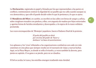 69
La Declaración, registrada en papel y firmada por los que representaban a las partes en
conflicto, testimoniaron restituir la dignidad de un pueblo que no calla cuando usurpan su
voz democrática y que sólo él puede decidir sobre lo que le pertenece y lo que es ajeno.
El Manifiesto del Misti, en cambio, se escribió en las calles con letras de sangre y asfixia,
sobre renglones trazados con piedras y ollas, con angustia de madres por hijos extraviados
y agonías lentas de heridos estudiantes y desocupados, a la espera de la mano solidaria
prometida.
Las voces enronquecidas de ‘Mostajos’ populares, hacen el balance final de la protesta:
El puño del pueblo se elevó
por encima del poder de ‘hacer y
deshacer’ en base al autoritarismo.
Los aplausos y los ‘vivas’ tributados a las organizaciones combativas son cada vez más
unánimes en esta plaza que siempre resulta ser el escenario de viejas y nuevas luchas.
Aquí, en la Plaza Mayor, es donde se sella el triunfo y a veces también la derrota, pero
jamás se capitula. O se gana o se pierde, pero no se claudica.
El Sol se oculta; la Luna y las estrellas emergen irradiando más claridad.
 