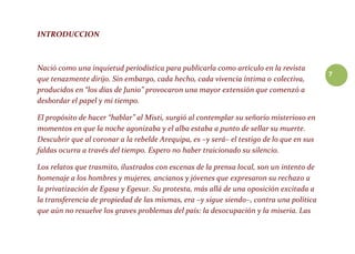 7
INTRODUCCION
Nació como una inquietud periodística para publicarla como artículo en la revista
que tenazmente dirijo. Sin embargo, cada hecho, cada vivencia íntima o colectiva,
producidos en “los días de Junio” provocaron una mayor extensión que comenzó a
desbordar el papel y mi tiempo.
El propósito de hacer “hablar” al Misti, surgió al contemplar su señorío misterioso en
momentos en que la noche agonizaba y el alba estaba a punto de sellar su muerte.
Descubrir que al coronar a la rebelde Arequipa, es –y será– el testigo de lo que en sus
faldas ocurra a través del tiempo. Espero no haber traicionado su silencio.
Los relatos que trasmito, ilustrados con escenas de la prensa local, son un intento de
homenaje a los hombres y mujeres, ancianos y jóvenes que expresaron su rechazo a
la privatización de Egasa y Egesur. Su protesta, más allá de una oposición excitada a
la transferencia de propiedad de las mismas, era –y sigue siendo–, contra una política
que aún no resuelve los graves problemas del país: la desocupación y la miseria. Las
 