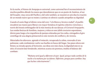 70
En la noche, el himno de Arequipa es universal, como universal fue el reconocimiento de
muchos pueblos allende los mares que descubrieron que en un punto de América, al sur
del Ecuador, muy cerca del Pacífico y del cielo también, se resumió en seis días la creación
de un mundo nuevo que se resiste a caminar en silencio cuando atropellan su dignidad.
Cuando el canto llegó al último verso del coro: “a la blanca y heroica ciudad”, el pueblo
encadenó sus manos para liberar con mayor fortaleza el espíritu colectivo victorioso a
través del éxtasis embriagador de la más mestiza de sus danzas: el Carnaval Arequipeño.
Las rondas festivas de hombres, mujeres y niños en este júbilo nocturno espontáneo,
dieron paso luego a los requiebros de parejas enlazadas por los codos, entregados al giro
centrífugo de una alegría primaveral en este invierto de conflicto y de victoria.
Silenciados los altavoces, agotado el músculo, recuperada la calma, renovado el aire
pulmonar, cada combatiente vuelve sus huellas en busca del hogar. Sus pasos ahora son
firmes; su mirada apunta al horizonte, sus ideas son más claras, la dignidad está en su
sitio; el corazón late fortalecido, mientras avanza sin premura, medita el balance del
combate:
“Mañana será igual y diferente al ayer. Igual, porque nada cambia de la
noche a la mañana por accidente. Diferente, porque para cambiar, hay
que luchar colectivamente”.
 