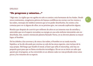 71
EPILOGO
“Algo más. La vigilia que me agobia no solo es común a mis hermanos de los Andes. Desde
otros continentes, congéneres pétreos de lejanas cordilleras me envían con los vientos y
las nubes, mensajes de inéditos temores que al no poder descifrarlos, los remito a los
cometas para ver si alguno de ellos, en su próximo giro, me concede explicación alguna.
Resulta que después de convivir por millones de años en un inmenso mar de estrellas y
asteroides que en el espacio recreaban su energía en una sola sinfonía interestelar aún no
descifrada, éste, nuestro minúsculo planeta llamado Tierra, en su devenir plasma su mayor
logro: el hombre.
De los árboles a las cavernas y de estas a las nubes, el hombre en su rauda marcha
bipédica, se ha ido elevando por encima no solo de las otras especies, sino incluso de la
suya propia. Del fuego que fundió el metal, al laser que sella el microchip, solo hay un
pequeño gran paso que se llama revolución tecnológica. De ser en su inicio un salto que
apostó por el progreso, se ha convertido en un abismo cada vez más profundo entre unos
pocos y los restantes de su especie.
 