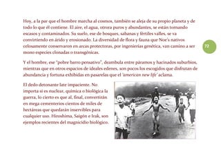 72
Hoy, a la par que el hombre marcha al cosmos, también se aleja de su propio planeta y de
todo lo que él contiene. El aire, el agua, otrora puros y abundantes, se están tornando
escasos y contaminados. Su suelo, ese de bosques, sabanas y fértiles valles, se va
convirtiendo en árido y erosionado. La diversidad de flora y fauna que Noe’s nativos
celosamente conservaron en arcas protectoras, por ingenierías genética, van camino a ser
mono especies clonadas o transgénicas.
Y el hombre, ese “pobre barro pensativo”, deambula entre páramos y hacinados suburbios,
mientras que en otros espacios de ideales edenes, son pocos los escogidos que disfrutan de
abundancia y fortuna exhibidas en pasarelas que el ‘american new life’ aclama.
El dedo detonante late impaciente. No
importa si es nuclear, química o biológica la
guerra, lo cierto es que al, final, convertirán
en mega cementerios cientos de miles de
hectáreas que quedarán inservibles para
cualquier uso. Hiroshima, Saigón e Irak, son
ejemplos recientes del magnicidio biológico.
 