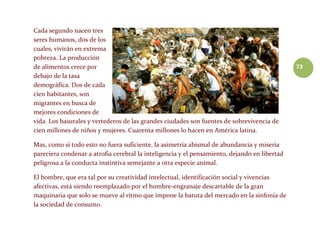 73
Cada segundo nacen tres
seres humanos, dos de los
cuales, vivirán en extrema
pobreza. La producción
de alimentos crece por
debajo de la tasa
demográfica. Dos de cada
cien habitantes, son
migrantes en busca de
mejores condiciones de
vida. Los basurales y vertederos de las grandes ciudades son fuentes de sobrevivencia de
cien millones de niños y mujeres. Cuarenta millones lo hacen en América latina.
Mas, como si todo esto no fuera suficiente, la asimetría abismal de abundancia y miseria
pareciera condenar a atrofia cerebral la inteligencia y el pensamiento, dejando en libertad
peligrosa a la conducta instintiva semejante a otra especie animal.
El hombre, que era tal por su creatividad intelectual, identificación social y vivencias
afectivas, está siendo reemplazado por el hombre-engranaje descartable de la gran
maquinaria que solo se mueve al ritmo que impone la batuta del mercado en la sinfonía de
la sociedad de consumo.
 