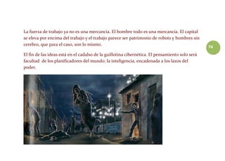 74
La fuerza de trabajo ya no es una mercancía. El hombre todo es una mercancía. El capital
se eleva por encima del trabajo y el trabajo parece ser patrimonio de robots y hombres sin
cerebro, que para el caso, son lo mismo.
El fin de las ideas está en el cadalso de la guillotina cibernética. El pensamiento solo será
facultad de los planificadores del mundo; la inteligencia, encadenada a los lazos del
poder.
 