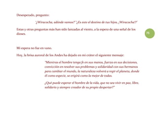 75
Desesperado, pregunto:
‘¿Wiracocha, adónde vamos?’ ‘¿Es este el destino de tus hijos, ¡Wiracocha!?’
Estas y otras preguntas más han sido lanzadas al viento, a la espera de una señal de los
dioses.
Mi espera no fue en vano.
Hoy, la brisa auroral de los Andes ha dejado en mi cráter el siguiente mensaje:
“Mientras el hombre tenga fe en sus manos, fuerza en sus decisiones,
convicción en resolver sus problemas y solidaridad con sus hermanos
para cambiar el mundo, la naturaleza volverá a regir el planeta, donde
él como especie, se erigirá como la mejor de todas.
¿Qué puede esperar el hombre de la vida, que no sea vivir en paz, libre,
solidario y siempre creador de su propio despertar?”
 