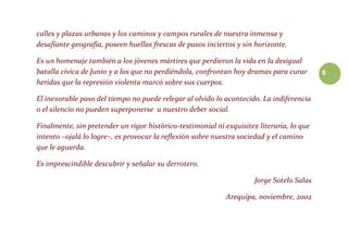 8
calles y plazas urbanas y los caminos y campos rurales de nuestra inmensa y
desafiante geografía, poseen huellas frescas de pasos inciertos y sin horizonte.
Es un homenaje también a los jóvenes mártires que perdieron la vida en la desigual
batalla cívica de Junio y a los que no perdiéndola, confrontan hoy dramas para curar
heridas que la represión violenta marcó sobre sus cuerpos.
El inexorable paso del tiempo no puede relegar al olvido lo acontecido. La indiferencia
o el silencio no pueden superponerse a nuestro deber social.
Finalmente, sin pretender un rigor histórico-testimonial ni exquisitez literaria, lo que
intento –ojalá lo logre–, es provocar la reflexión sobre nuestra sociedad y el camino
que le aguarda.
Es imprescindible descubrir y señalar su derrotero.
Jorge Sotelo Salas
Arequipa, noviembre, 2002
 