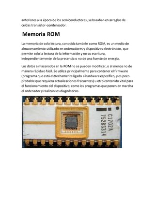 anteriores a la época de los semiconductores, sebasaban en arreglos de
celdas transistor-condensador.
Memoria ROM
La memoria de solo lectura, conocida también como ROM, es un medio de
almacenamiento utilizado en ordenadores y dispositivos electrónicos, que
permite solo la lectura de la información y no su escritura,
independientemente de la presencia o no de una fuente de energía.
Los datos almacenados en la ROMno se pueden modificar, o al menos no de
manera rápida o fácil. Se utiliza principalmente para contener el firmware
(programa queestá estrechamente ligado a hardwareespecífico, y es poco
probable que requiera actualizaciones frecuentes) u otro contenido vital para
el funcionamiento del dispositivo, como los programas queponen en marcha
el ordenador y realizan los diagnósticos.
 