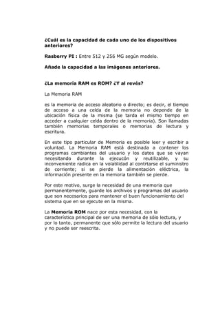 ¿Cuál es la capacidad de cada uno de los dispositivos
anteriores?
Rasberry PI : Entre 512 y 256 MG según modelo.
Añade la capacidad a las imágenes anteriores.
¿La memoria RAM es ROM? ¿Y al revés?
La Memoria RAM
es la memoria de acceso aleatorio o directo; es decir, el tiempo
de acceso a una celda de la memoria no depende de la
ubicación física de la misma (se tarda el mismo tiempo en
acceder a cualquier celda dentro de la memoria). Son llamadas
también memorias temporales o memorias de lectura y
escritura.
En este tipo particular de Memoria es posible leer y escribir a
voluntad. La Memoria RAM está destinada a contener los
programas cambiantes del usuario y los datos que se vayan
necesitando durante la ejecucón y reutilizable, y su
inconveniente radica en la volatilidad al contrtarse el suministro
de corriente; si se pierde la alimentación eléctrica, la
información presente en la memoria también se pierde.
Por este motivo, surge la necesidad de una memoria que
permanentemente, guarde los archivos y programas del usuario
que son necesarios para mantener el buen funcionamiento del
sistema que en se ejecute en la misma.
La Memoria ROM nace por esta necesidad, con la
característica principal de ser una memoria de sólo lectura, y
por lo tanto, permanente que sólo permite la lectura del usuario
y no puede ser reescrita.

 
