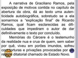A narrativa de Graciliano Ramos, pela
exposição de motivos contida no capítulo de
abertura da obra, dá ao texto uma auten-
ticidade autobiográfica, sobretudo se a ela
somarmos a “explicação final” de Ricardo
Ramos, qual ficam esclarecidas as difi-
culdades que impediram o autor de dar
definitivamente o texto por concluído.
      Memórias do Cárcere é o testemunho
da realidade nua e crua de quem, sem saber
por quê, viveu em porões imundos, sofreu
com torturas e privações provocadas por um
regime ditatorial chamado de Estado Novo.
 