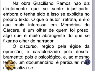 Na obra Graciliano Ramos não diz
diretamente que se sente injustiçado,
embora o tenha sido e isso se explicita no
próprio texto. O que o autor retrata, e é o
que mais interessa em Memórias do
Cárcere, é um olhar de quem foi preso,
algo que é muito abrangente do que se
fixar no olhar do narrador.
      O discurso, regido pela égide da
opressão, é caracterizado pelo desdo-
bramento: pois é psicológico, e, ao mesmo
tempo, um documentário; é particular, mas
universaliza-se.
 