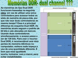 Memórias DDR- dual channel ???As memórias do tipo Dual DDR funcionam baseadas na seguinte idéia: em vez de utilizar uma única controladora para acessar todos os slots de memória da placa-mãe, por que não usar duas controladoras ao mesmo tempo? Essa é a principal diferença do esquema Dual DDR. As memórias atuais seguem o padrão de 64 bits e são alocadas em bancos. Usando duas controladoras simultaneamente, o acesso passa a ser de 128 bits. Para usar o recurso Dual DDR, é recomendável usar dois pentes de memória idênticos no computador, embora nada impeça o uso de uma quantidade diferente. É bom que essa igualdade ocorra, inclusive, com a marca, para evitar instabilidades