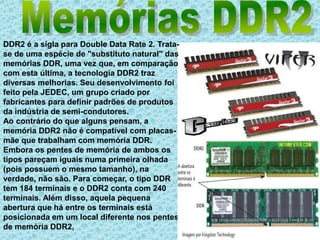 Memórias DDR2DDR2 é a sigla para Double Data Rate 2. Trata-se de uma espécie de "substituto natural" das memórias DDR, uma vez que, em comparação com esta última, a tecnologia DDR2 traz diversas melhorias. Seu desenvolvimento foi feito pela JEDEC, um grupo criado por fabricantes para definir padrões de produtos da indústria de semi-condutores.Ao contrário do que alguns pensam, a memória DDR2 não é compatível com placas-mãe que trabalham com memória DDR. Embora os pentes de memória de ambos os tipos pareçam iguais numa primeira olhada (pois possuem o mesmo tamanho), na verdade, não são. Para começar, o tipo DDR tem 184 terminais e o DDR2 conta com 240 terminais. Além disso, aquela pequena abertura que há entre os terminais está posicionada em um local diferente nos pentes de memória DDR2,