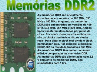Memórias DDR2As memórias DDR são oficialmente encontradas em versões de 266 MHz, 333 MHz e 400 MHz, enquanto as memórias DDR2 são encontradas em versões de 400 MHz, 533 MHz, 667 MHz e 800 MHz. Ambos tipos transferem dois dados por pulso de clock. Por conta disso, os clocks listados são os clocks nominais e não os clocks reais. Para obter o clock real divida o clock nominal por dois. Por exemplo, a memória DDR2-667 na realidade trabalha a 333 MHz. As memórias DDR2 têm menor consumo elétrico comparadas às memórias DDR. As memórias DDR são alimentadas com 2,5 V enquanto as memórias DDR2 são alimentadas com 1,8 V.