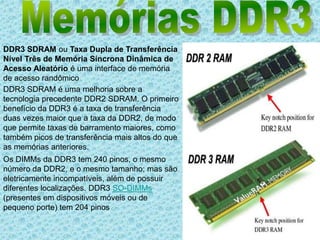 Memórias DDR3DDR3 SDRAM ou Taxa Dupla de Transferência Nível Três de Memória Síncrona Dinâmica de Acesso Aleatório é uma interface de memória de acesso randômicoDDR3 SDRAM é uma melhoria sobre a tecnologia precedente DDR2 SDRAM. O primeiro benefício da DDR3 é a taxa de transferência duas vezes maior que a taxa da DDR2, de modo que permite taxas de barramento maiores, como também picos de transferência mais altos do que as memórias anteriores.Os DIMMs da DDR3 tem 240 pinos, o mesmo número da DDR2, e o mesmo tamanho; mas são eletricamente incompatíveis, além de possuir diferentes localizações. DDR3 SO-DIMMs (presentes em dispositivos móveis ou de pequeno porte) tem 204 pinos