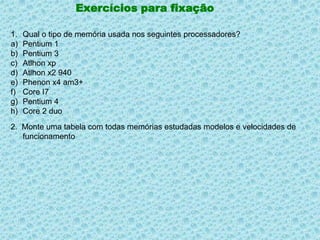 Exercícios para fixaçãoQual o tipo de memória usada nos seguintes processadores?Pentium 1Pentium 3AtlhonxpAtlhon x2 940Phenon x4 am3+Core I7Pentium 4Core 2 duo2.  Monte uma tabela com todas memórias estudadas modelos e velocidades de funcionamento 