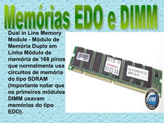 Memórias EDO e DIMMDual in Line Memory Module - Módulo de Memória Duplo em Linha Módulo de memória de 168 pinos que normalmente usa circuitos de memória do tipo SDRAM (importante notar que os primeiros módulos DIMM usavam memórias do tipo EDO).