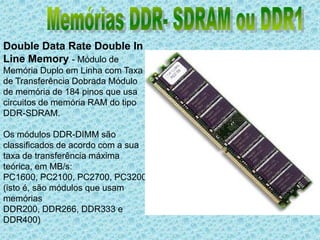 Memórias DDR- SDRAM ou DDR1 Double Data Rate Double In Line Memory - Módulo de Memória Duplo em Linha com Taxa de Transferência Dobrada Módulo de memória de 184 pinos que usa circuitos de memória RAM do tipo DDR-SDRAM.Os módulos DDR-DIMM são classificados de acordo com a sua taxa de transferência máxima teórica, em MB/s: PC1600, PC2100, PC2700, PC3200 (isto é, são módulos que usam memórias DDR200, DDR266, DDR333 e DDR400)