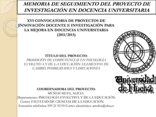 MEMORIA DE SEGUIMIENTO DEL PROYECTO DE
    INVESTIGACIÓN EN DOCENCIA UNIVERSITARIA
   XVI CONVOCATORIA DE PROYECTOS DE
INNOVACIÓN DOCENTE E INVESTIGACIÓN PARA
  LA MEJORA EN DOCENCIA UNIVERSITARIA
                (2011/2013)




              TÍTULO DEL PROYECTO:
     PROMOCIÓN DE COMPETENCIAS EN PSICOLOGÍA
    EVOLUTIVA Y DE LA EDUCACIÓN: ELEMENTOS DE
        CAMBIO, POSIBILIDADES Y LIMITACIONES




             COORDINADORA DEL PROYECTO:
                      MUÑOZ SILVA, ALICIA
Departamento: PSICOLOGÍA EVOLUTIVA Y DE LA EDUCACIÓN
 Centro: FACULTAD DE CIENCIAS DE LA EDUCACIÓN
Extensión telefónica: 959 21 92 05 Correo electrónico: amsilva@uhu.es
 