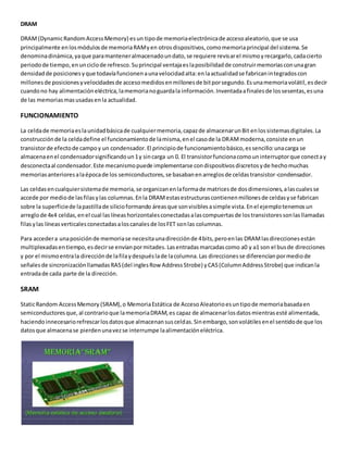 DRAM
DRAM(DynamicRandomAccessMemory) esun tipode memoriaelectrónicade accesoaleatorio,que se usa
principalmente enlosmódulosde memoriaRAMyen otrosdispositivos,comomemoriaprincipal del sistema.Se
denominadinámica,yaque paramanteneralmacenadoundato,se requiere revisarel mismoyrecargarlo,cadacierto
periodode tiempo,enunciclode refresco.Suprincipal ventajaeslaposibilidadde construirmemoriasconunagran
densidadde posicionesyque todavíafuncionenaunavelocidadalta:enlaactualidadse fabricanintegradoscon
millonesde posicionesyvelocidadesde accesomedidosenmillonesde bitporsegundo.Esunamemoriavolátil,esdecir
cuandono hay alimentacióneléctrica,lamemorianoguardala información.Inventadaafinalesde lossesentas,esuna
de las memoriasmasusadasenla actualidad.
FUNCIONAMIENTO
La celdade memoriaeslaunidadbásicade cualquiermemoria,capazde almacenarunBit enlossistemasdigitales.La
construcciónde la celdadefine el funcionamientode lamisma,enel casode la DRAMmoderna,consiste enun
transistorde efectode campoy un condensador.El principiode funcionamientobásico,essencillo:unacarga se
almacenaenel condensadorsignificandoun1y sincarga un 0. El transistorfuncionacomouninterruptorque conectay
desconectaal condensador.Este mecanismopuede implementarse condispositivosdiscretosyde hechomuchas
memoriasanterioresalaépocade los semiconductores,se basabanenarreglosde celdastransistor-condensador.
Las celdasencualquiersistemade memoria,se organizanenlaformade matricesde dosdimensiones,alascualesse
accede por mediode lasfilasylas columnas.Enla DRAMestasestructurascontienenmillonesde celdasyse fabrican
sobre la superficiede lapastillade silicioformando áreasque sonvisiblesasimple vista.Enel ejemplotenemosun
arreglode 4x4 celdas,enel cual laslíneashorizontalesconectadasalascompuertasde lostransistoressonlasllamadas
filasylas líneasverticalesconectadasaloscanalesde losFET sonlas columnas.
Para accedera unaposiciónde memoriase necesitaunadirecciónde 4bits,peroenlas DRAMlasdireccionesestán
multiplexadasentiempo,esdecirse envíanpormitades.Lasentradasmarcadascomo a0 y a1 son el busde direcciones
y por el mismoentrala direcciónde lafilaydespuéslade lacolumna.Las direccionesse diferencianpormediode
señalesde sincronizaciónllamadasRAS(del inglesRow AddressStrobe) yCAS(ColumnAddressStrobe) que indicanla
entradade cada parte de la dirección.
SRAM
StaticRandom AccessMemory (SRAM),o MemoriaEstática de AccesoAleatorioesuntipode memoriabasadaen
semiconductoresque,al contrarioque lamemoriaDRAM,es capaz de almacenarlosdatosmientrasesté alimentada,
haciendoinnecesariorefrescarlosdatosque almacenansusceldas.Sinembargo,sonvolátilesenel sentidode que los
datosque almacenase pierdenunavezse interrumpe laalimentacióneléctrica.
 