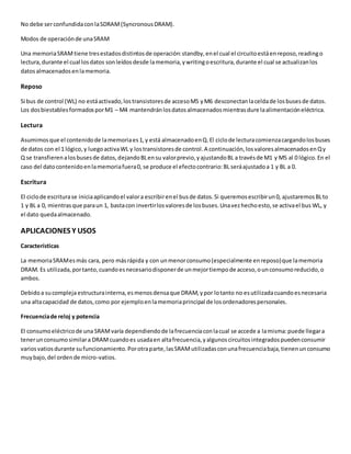 No debe serconfundidaconlaSDRAM(SyncronousDRAM).
Modos de operaciónde unaSRAM
Una memoriaSRAMtiene tresestadosdistintosde operación:standby,enel cual el circuitoestáenreposo,readingo
lectura,durante el cual losdatos sonleídosdesde lamemoria,ywritingoescritura,durante el cual se actualizanlos
datosalmacenadosenlamemoria.
Reposo
Si bus de control (WL) no estáactivado,lostransistoresde accesoM5 yM6 desconectanlaceldade losbusesde datos.
Los dosbiestablesformadosporM1 – M4 mantendránlosdatosalmacenadosmientrasdure laalimentacióneléctrica.
Lectura
Asumimosque el contenidode lamemoriaes1,y está almacenadoenQ.El ciclode lecturacomienzacargandolosbuses
de datos con el 1 lógico,y luegoactivaWL y lostransistoresde control.A continuación,losvaloresalmacenadosenQy
Q se transfierenalosbusesde datos,dejandoBLensu valorprevio,yajustandoBL a travésde M1 y M5 al 0 lógico.En el
caso del datocontenidoenlamemoriafuera0, se produce el efectocontrario:BL seráajustadoa 1 y BL a 0.
Escritura
El ciclode escriturase iniciaaplicandoel valora escribirenel busde datos.Si queremosescribirun0, ajustaremosBLto
1 y BL a 0, mientrasque paraun 1, bastacon invertirlosvaloresde losbuses.Unavezhechoesto,se activael bus WL, y
el dato quedaalmacenado.
APLICACIONES Y USOS
Características
La memoriaSRAMesmás cara, pero másrápida y con unmenorconsumo(especialmente enreposo)que lamemoria
DRAM. Es utilizada,portanto,cuandoesnecesariodisponerde unmejortiempode acceso,ounconsumoreducido,o
ambos.
Debidoa sucomplejaestructurainterna,esmenosdensaque DRAM,ypor lotanto no esutilizadacuandoesnecesaria
una altacapacidad de datos,como por ejemploenlamemoriaprincipal de losordenadorespersonales.
Frecuenciade reloj y potencia
El consumoeléctricode una SRAMvaría dependiendode lafrecuenciaconlacual se accede a lamisma:puede llegara
tenerunconsumosimilara DRAMcuandoes usadaen altafrecuencia,yalgunoscircuitosintegradospuedenconsumir
variosvatiosdurante sufuncionamiento.Porotraparte,lasSRAMutilizadasconunafrecuenciabaja,tienenunconsumo
muybajo,del ordende micro-vatios.
 