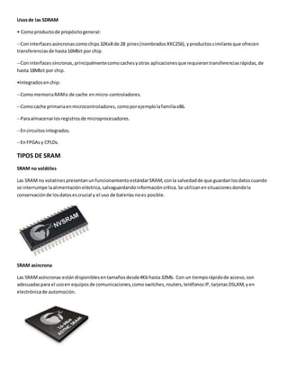 Usosde las SDRAM
• Comoproductode propósitogeneral:
--Coninterfacesasíncronascomochips32Kx8 de 28 pines(nombradosXXC256),yproductossimilaresque ofrecen
transferenciasde hasta16Mbit por chip.
--Coninterfacessíncronas,principalmentecomocachesyotras aplicacionesque requierantransferenciasrápidas,de
hasta 18Mbit por chip.
•Integradosenchip:
--ComomemoriaRAMo de cache en micro-controladores.
--Comocache primariaenmicrocontroladores,comoporejemplolafamiliax86.
--Paraalmacenarlosregistrosde microprocesadores.
--Encircuitosintegrados.
--EnFPGAsy CPLDs.
TIPOS DE SRAM
SRAM no volátiles
Las SRAMno volatines presentanunfuncionamientoestándarSRAM,conla salvedadde que guardanlosdatoscuando
se interrumpe laalimentacióneléctrica,salvaguardandoinformacióncrítica.Se utilizanensituacionesdondela
conservaciónde losdatosescrucial y el uso de baterías noes posible.
SRAM asíncrona
Las SRAMasíncronas estándisponiblesentamañosdesde4Kbhasta32Mb. Con un tiemporápidode acceso,son
adecuadaspara el usoen equiposde comunicaciones,comoswitches,routers,teléfonosIP,tarjetasDSLAM,yen
electrónicade automoción.
 