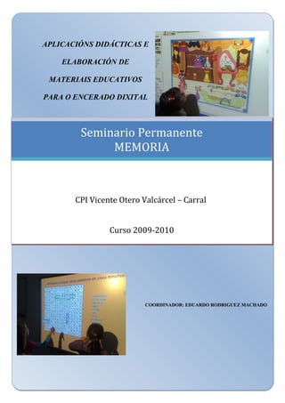 APLICACIÓNS DIDÁCTICAS E
ELABORACIÓN DE
MATERIAIS EDUCATIVOS
PARA O ENCERADO DIXITAL
COORDINADOR: EDUARDO RODRIGUEZ MACHADO
Seminario Permanente
MEMORIA
CPI Vicente Otero Valcárcel – Carral
Curso 2009-2010
 