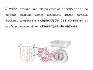 O valor exprime uma relação entre as necessidades do
indivíduo (respirar, comer, reproduzir, prazer, domínio,
relacionar, comparar) e a capacidade das coisas em as
satisfazer, onde se cria uma hierarquia de valores.
 