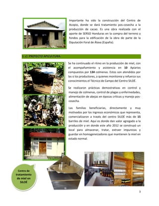Importante ha sido la construcción del Centro de
                                 Acopio, donde se dará tratamiento pos-cosecha a la
                                 producción de cacao. Es una obra realizada con el
                                 aporte de SERSO Honduras en la compra del terreno y
                                 fondos para la edificación de la obra de parte de la
                                 Diputación Foral de Álava (España).



    1. c) PROYECTO APICULTURA.

                                 Se ha continuado el ritmo en la producción de miel, con
                                 el acompañamiento y asistencia en 10 Apiarios
                                 compuestos por 134 colmenas. Estos son atendidos por
                                 las o los productores, a quienes monitorea y refuerza sus
                                 conocimientos el Técnico de Campo del Centro SILOÉ.

                                 Se realizaron prácticas demostrativas en control y
                                 manejo de colmenas, control de plagas y enfermedades,
                                 alimentación de abejas en épocas críticas y manejo pos-
                                 cosecha.

                                 Las familias beneficiarias, directamente y muy
                                 motivados por los ingresos económicos que representa,
                                 comercializaron a través del centro SILOÉ más de 15
                                 barriles de miel. Aquí es donde dan valor agregado a la
                                 producción y en donde este año 2012 se construyó un
                                 local para almacenar, tratar, extraer impurezas y
                                 guardar en homogeneizadores que mantienen la miel en
                                 estado normal.




 Centro de
tratamiento
 de miel en
   SILOÉ


                                                                                        3
 
