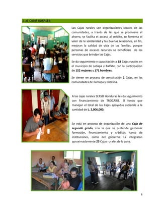 1. g) CAJAS RURALES:

                       Las Cajas rurales son organizaciones locales de las
                       comunidades, a través de las que se promueve el
                       ahorro, se facilita el acceso al crédito, se fomenta el
                       valor de la solidaridad y las buenas relaciones, en fin,
                       mejoran la calidad de vida de las familias, porque
                       personas de escasos recursos se benefician de los
                       servicios que brindan las Cajas.

                       Se da seguimiento y capacitación a 18 Cajas rurales en
                       el municipio de Jutiapa y Balfate, con la participación
                       de 152 mujeres y 171 hombres.

                       Se tienen en proceso de constitución 2 Cajas, en las
                       comunidades de Ilamapa y Entelina.



                       A las cajas rurales SERSO Honduras les da seguimiento
                       con financiamiento de TROCAIRE. El fondo que
                       manejan el total de las Cajas apoyadas asciende a la
                       cantidad de L. 2,006,000.



                       Se está en proceso de organización de una Caja de
                       segundo grado, con la que se pretende gestionar
                       formación, financiamiento y créditos, tanto de
                       instituciones, como del gobierno. La integrarán
                       aproximadamente 25 Cajas rurales de la zona.




                                                                             6
 