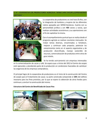 1. h) COOPERATIVA DE PRODUCTORES AGRÍCOLA “SERSO SAN VIATOR (COPROASERSO)
LIMITADA”.-

                                     La cooperativa de productores se creó hace 2 años, con
                                     la integración de hombres y mujeres de los diferentes
                                     rubros apoyados por SERSO-Honduras. Cuenta con su
                                     personalidad jurídica y con 405 socios y socias, que
                                     realizan actividades económicas y sus aportaciones con
                                     el fin de capitalizar la misma.

                                     Con el acompañamiento puntual que se realiza desde el
                                     programa agrícola se realizan reuniones mensuales. Se
                                     tratan temas diversos, encaminados a fortalecer,
                                      mejorar y continuar cada proyecto; potenciar los
                                      conocimientos tanto en el aspecto organizativo y de
                                      producción diversificada, manejo sostenible de
                                      recursos, comercialización de productos entre otros de
                                      gran interés.

                                      Se ha tenido acercamiento con empresas interesadas
en la comercialización de cacao y café. Se espera que a inicios del 2013 el Centro de acopio
esté operando y atendiendo parte de la producción en condiciones favorables de satisfacer
las exigencias de las empresas compradoras.

El principal logro de la cooperativa de productores es el inicio de la construcción del Centro
de acopio para el tratamiento de cacao. La parte construida comprende el 20% del edificio
necesario para los fines previstos, por lo que se espera la obtención de otros fondos para
continuar y concluir la construcción del mismo.

Estructura del Centro de Beneficiado de Cacao Fino

 Secadora                                                                       Fermentadora




                                  Interior de Fermentadora




                                                                                            8
 