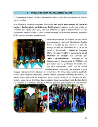 II.   UNIDAD DE AGUA Y SANEAMIENTO BÁSICO
El Componente de Agua Potable y Saneamiento Básico, mejoró las condiciones de vida de
nuevas familias.

Se trabajaron 8 proyectos integrales, financiados, seis por el Ayuntamiento de Vitoria de
España, y dos financiados por la Junta de Castilla y León. Proyectos con los que no sólo se
abasteció del líquido vital agua, sino que también se logró el fortalecimiento de las
capacidades técnicas locales, la salud, sanidad ambiental y la protección y manejo sostenible
de los recursos naturales, agua y bosque.

                                        Con la inauguración de los sistemas de agua de las
                                           comunidades de: San José, Río Chiquito, Pueblo
                                           Nuevo y Cantor, se está cerrando el ciclo de
                                           trabajo iniciado en septiembre del 2008, en el
                                           proyecto denominado “Apoyo al Programa
                                           Marco de Agua Potable y Saneamiento en el
                                           Municipio de Jutiapa” más conocido por
                                           “PROYECTO PLURIANUAL”, financiado en su
                                           totalidad por el Ayuntamiento de VITORIA en el
                                           país Vasco, España, y trabajado en coordinación
                                           con otras instituciones afines. Con las cuatro
                                        anualidades que comprendía este programa se dotó
de agua y del saneamiento básico en las comunidades de: Jutiapa Casco urbano, Quebrada
Grande -que beneficia a Quebrada Grande, Zapotal, Aguacate Montaña y El Portillo-, La
Bomba, Nueva Esperanza, 23 de Octubre, Roma, Urraco, Urraco Lis Lis, Diamante de Sión,
Santa Fe -proyecto que beneficia a 6 comunidades: Niduermes 2, Niduermes 1, Danta 1, Santa
Fe, Corralitos y El Naranjo-, Ilamapa, California -proyecto que beneficia a 4 comunidades:




                                                                                          10
 