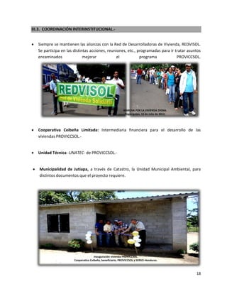 III.3. COORDINACIÓN INTERINSTITUCIONAL.-


   Siempre se mantienen las alianzas con la Red de Desarrolladoras de Vivienda, REDVISOL.
    Se participa en las distintas acciones, reuniones, etc., programadas para ir tratar asuntos
    encaminados               mejorar            el           programa            PROVICCSOL.




                                                             MARCHA POR LA VIVIENDA DIGNA.
                                                              Tegucigalpa, 12 de Julio de 2012.




   Cooperativa Ceibeña Limitada: Intermediaria financiera para el desarrollo de las
    viviendas PROVICCSOL.-


   Unidad Técnica -UNATEC- de PROVICCSOL.-


   Municipalidad de Jutiapa, a través de Catastro, la Unidad Municipal Ambiental, para
    distintos documentos que el proyecto requiere.




                                       Inauguración vivienda PROVICCSOL.
                        Cooperativa Ceibeña, beneficiario, PROVICCSOL y SERSO-Honduras.



                                                                                                  18
 