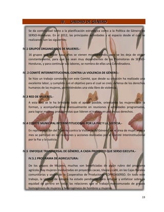 IV.    UNIDAD DE GÉNERO

   Se da continuidad tanto a la planificación estratégica como a la Política de Género de
   SERSO-Honduras. En el 2012, las principales actividades y el espacio desde el cual se
   realizaron, son las siguientes:

IV.1 GRUPOS ORGANIZADOS DE MUJERES.-
   16 grupos que desde hace años se vienen monitoreando, pero se les deja de visitar
   constantemente, para que no sean muy dependientes de las Promotoras de SERSO-
   Honduras, y para continuar sus labores, se nombra de ellas una Coordinadora.

IV. 2 COMITÉ INTERINSTITUCIONAL CONTRA LA VIOLENCIA DE GÉNERO.-
   Se hizo un trabajo constante con este Comité, que desde su creación ha realizado una
   excelente labor, y cumplido con el objetivo para el cual se creó, defensa de los derechos
   humanos de las mujeres, permitiéndoles una vida libre de violencia.

IV.3 RED DE MUJERES.-
   A esta Red se le ha brindado todo el apoyo posible, orientando las mujeres que la
   forman, y acompañándolas mensualmente en reuniones y actividades programadas,
   para lograr mujeres protagonistas que lideren el trabajo en pro de sus derechos.


IV.4 COMITÉ MUNICIPAL INTERINSTITUCIONAL POR LA PAZ Y LA JUSTICIA.-

   En representación del “Comité contra la Violencia de Género” en el área de mujer, mes a
   mes se participó en las reuniones y acciones realizadas por el Comité Interinstitucional
   por la Paz y la Justicia.


IV.5 ENFOQUE TRANSVERSAL DE GÉNERO, A CADA PROYECTO QUE SERSO EJECUTA.-

   IV.5.1 PROGRAMA DE AGRICULTURA:

   De los grupos de Mujeres, muchas son beneficiadas de algún rubro del programa
   agrícola. Hay mujeres involucradas en proyectos cacao, tilapia y café, en las Cajas Rurales
   comunitarias y socias de la Cooperativa de Productores COPROASERSO. En todo este
   trabajo, la Unidad de Género ha estado pendiente, para reforzar y enfatizar sobre la
   equidad de género en todas las relaciones que el trabajo mancomunado de grupos
   homogéneos de mujeres y heterogéneos de hombres y mujeres.

                                                                                           19
 