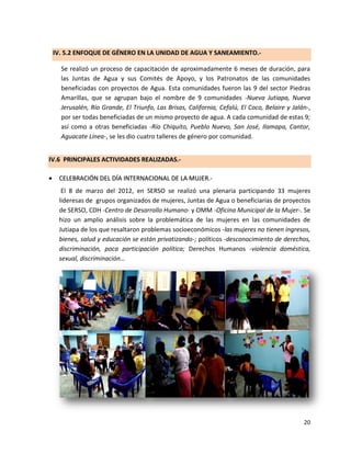 IV. 5.2 ENFOQUE DE GÉNERO EN LA UNIDAD DE AGUA Y SANEAMIENTO.-

      Se realizó un proceso de capacitación de aproximadamente 6 meses de duración, para
      las Juntas de Agua y sus Comités de Apoyo, y los Patronatos de las comunidades
      beneficiadas con proyectos de Agua. Esta comunidades fueron las 9 del sector Piedras
      Amarillas, que se agrupan bajo el nombre de 9 comunidades -Nueva Jutiapa, Nueva
      Jerusalén, Río Grande, El Triunfo, Las Brisas, California, Cefalú, El Coco, Belaire y Jalán-,
      por ser todas beneficiadas de un mismo proyecto de agua. A cada comunidad de estas 9;
      así como a otras beneficiadas -Río Chiquito, Pueblo Nuevo, San José, Ilamapa, Cantor,
      Aguacate Línea-, se les dio cuatro talleres de género por comunidad.


IV.6 PRINCIPALES ACTIVIDADES REALIZADAS.-

    CELEBRACIÓN DEL DÍA INTERNACIONAL DE LA MUJER.-
      El 8 de marzo del 2012, en SERSO se realizó una plenaria participando 33 mujeres
     lideresas de grupos organizados de mujeres, Juntas de Agua o beneficiarias de proyectos
     de SERSO, CDH -Centro de Desarrollo Humano- y OMM -Oficina Municipal de la Mujer-. Se
     hizo un amplio análisis sobre la problemática de las mujeres en las comunidades de
     Jutiapa de los que resaltaron problemas socioeconómicos -las mujeres no tienen ingresos,
     bienes, salud y educación se están privatizando-; políticos -desconocimiento de derechos,
     discriminación, poca participación política; Derechos Humanos -violencia doméstica,
     sexual, discriminación…




                                                                                                20
 