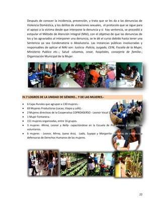 Después de conocer la incidencia, prevención, y trato que se les da a las denuncias de
    Violencia Doméstica, y los delitos de violaciones sexuales, el protocolo que se sigue para
    el apoyo a la víctima desde que interpone la denuncia y si hay sentencia, se procedió a
    estipular el Método de Atención Integral (MAI), con el objetivo de que las denuncias de
    los y las agraviados al interponer una denuncia, se le dé el curso debido hasta tener una
    Sentencia ya sea Condenatoria o Absolutoria. Las instancias públicas involucradas y
    responsables de aplicar el MAI son: Justicia -Policía, Juzgado, CEIN, Fiscalía de la Mujer,
    Ministerio Publico etc.-; Salud -césamos, cesar, hospitales, consejería de familia-;
    Organización Municipal de la Mujer.




IV.7 LOGROS DE LA UNIDAD DE GÉNERO… Y DE LAS MUJERES.-

   6 Cajas Rurales que agrupan a 130 mujeres.-
   69 Mujeres Productoras (cacao, tilapia y café).-
   2 Mujeres directivas de la Cooperativa COPROASERSO - Leonor Vocal 1 y Mirna Secretaria-.
   1 Mujer Fontanera.-
   151 mujeres organizadas, entre 16 grupos.
   3 mujeres -Mirna, Leonor y Nelly- capacitándose en la Escuela de Promotoras y Promotores
    voluntarios.
   6 mujeres - Leonor, Mirna, Juana Arzú, Ladis, Suyapa y Margarita- asesoras de violencia y
    defensoras de Derechos Humanos de las mujeres.




                                                                                            22
 