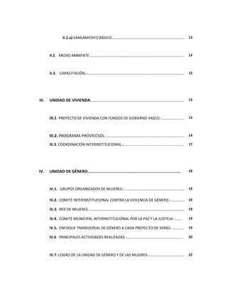II.1.a) SANEAMIENTO BÁSICO…………………………………………………………………..                13



       II.2. MEDIO AMBIENTE ……………………………………………………………………………………….                     14



       II.3. CAPACITACIÓN.-…………………………………………………………..……………………………..                   15




III.   UNIDAD DE VIVIENDA.…………………………………………………………………………......                       13




       III.1 PROYECTO DE VIVIENDA CON FONDOS DE GOBIERNO VASCO.-……..............   13




       III.2. PROGRAMA PROVICCSOL.-…………………………………………………..………….... 14
       III.3. COORDINACIÓN INTERINSTITUCIONAL.-……………………………………...…….………..           17




IV.    UNIDAD DE GÉNERO……………………………………………………………………………………                            18



       IV.1. GRUPOS ORGANIZADOS DE MUJERES.-...…………………………………………………….               19


       IV.2. COMITÉ INTERINSTITUCIONAL CONTRA LA VIOLENCIA DE GÉNERO.-…………..       19

       IV.3. RED DE MUJERES………………………………………………………………………………………….                     19

       IV.4. COMITÉ MUNICIPAL INTERINSTITUCIONAL POR LA PAZ Y LA JUSTICIA.-…….     19

       IV.5. ENFOQUE TRANSVERSAL DE GÉNERO A CADA PROYECTO DE SERSO.-…………          19

       IV.6 PRINCIPALES ACTIVIDADES REALIZADAS.-..………………………………………………….             20



       IV.7. LOGRO DE LA UNIDAD DE GÉNERO Y DE LAS MUJERES.-………….……………………          22
 